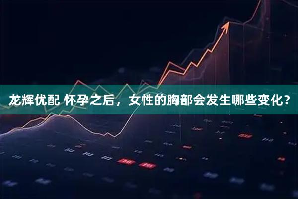 龙辉优配 怀孕之后，女性的胸部会发生哪些变化？