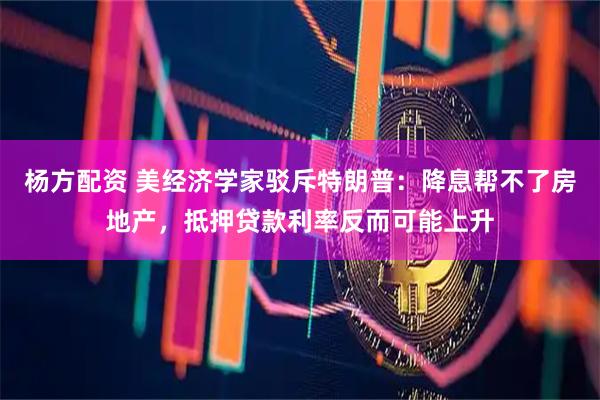 杨方配资 美经济学家驳斥特朗普：降息帮不了房地产，抵押贷款利率反而可能上升