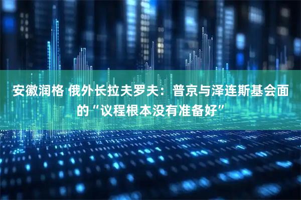 安徽润格 俄外长拉夫罗夫：普京与泽连斯基会面的“议程根本没有准备好”