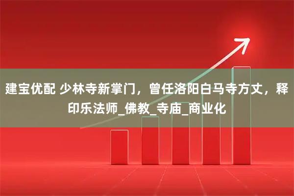 建宝优配 少林寺新掌门，曾任洛阳白马寺方丈，释印乐法师_佛教_寺庙_商业化