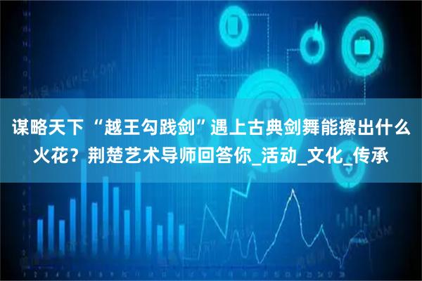 谋略天下 “越王勾践剑”遇上古典剑舞能擦出什么火花？荆楚艺术导师回答你_活动_文化_传承