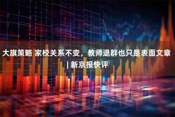 大旗策略 家校关系不变，教师退群也只是表面文章 | 新京报快评