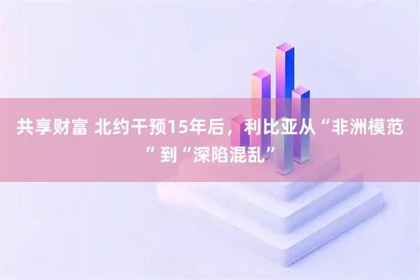 共享财富 北约干预15年后，利比亚从“非洲模范”到“深陷混乱”