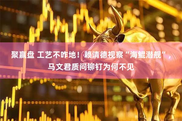 聚赢盘 工艺不咋地！赖清德视察“海鲲潜舰”，马文君质问铆钉为何不见