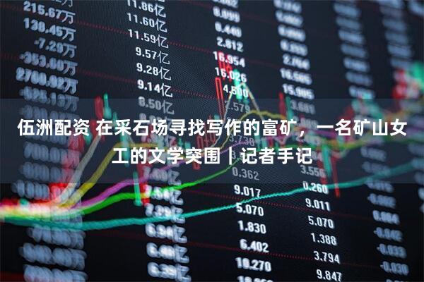 伍洲配资 在采石场寻找写作的富矿，一名矿山女工的文学突围｜记者手记