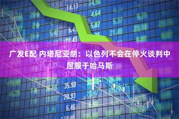 广发E配 内塔尼亚胡：以色列不会在停火谈判中屈服于哈马斯