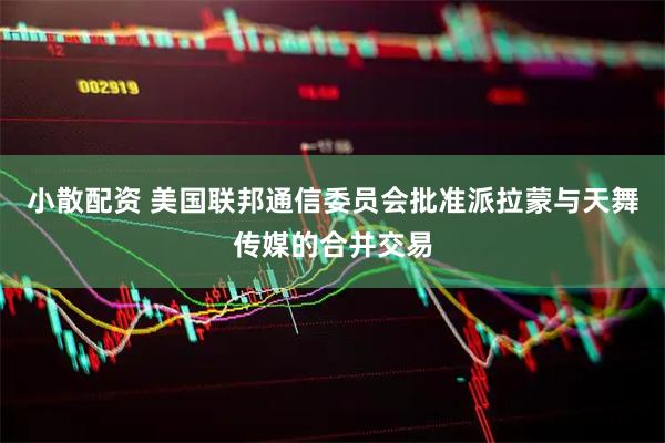 小散配资 美国联邦通信委员会批准派拉蒙与天舞传媒的合并交易