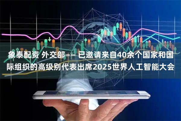 象泰配资 外交部—— 已邀请来自40余个国家和国际组织的高级别代表出席2025世界人工智能大会