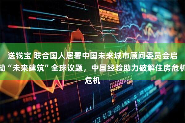 送钱宝 联合国人居署中国未来城市顾问委员会启动“未来建筑”全球议题，中国经验助力破解住房危机