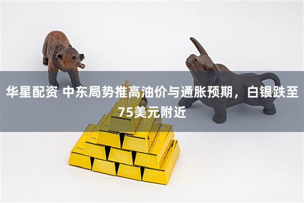 华星配资 中东局势推高油价与通胀预期，白银跌至75美元附近