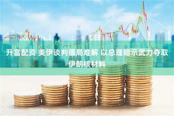 升富配资 美伊谈判僵局难解 以总理暗示武力夺取伊朗核材料
