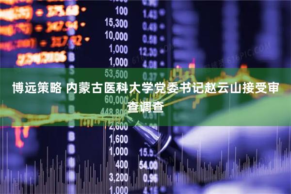 博远策略 内蒙古医科大学党委书记赵云山接受审查调查