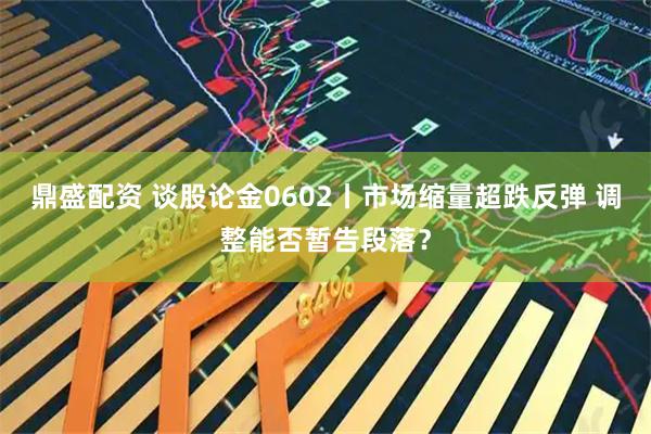 鼎盛配资 谈股论金0602丨市场缩量超跌反弹 调整能否暂告段落？