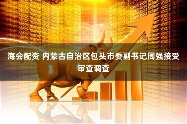 海会配资 内蒙古自治区包头市委副书记周强接受审查调查